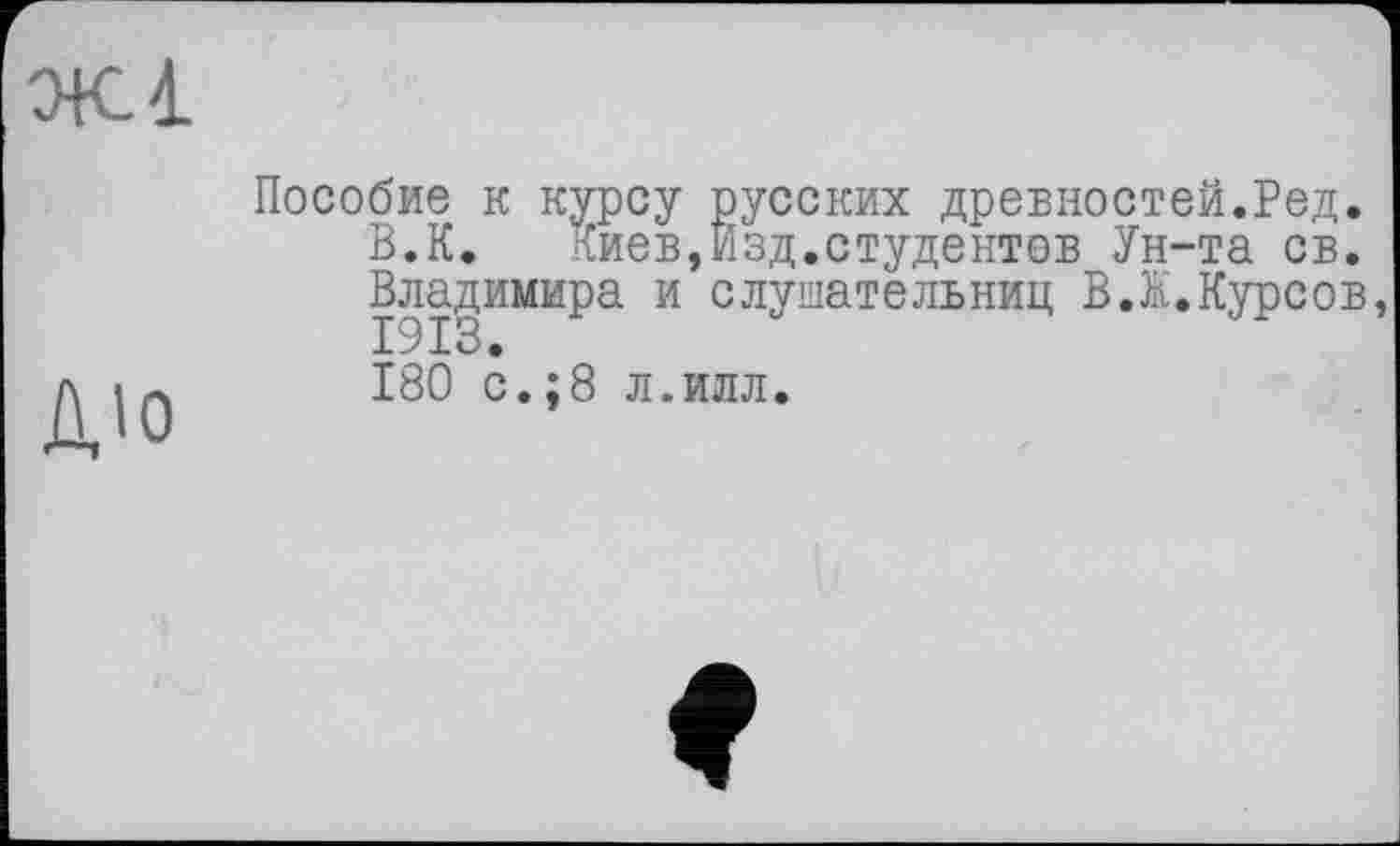 ﻿Ж1
дю
Пособие к курсу русских древностей.Ред.
В.К. 1{иев,Изд.студентов Ун-та св. Владимира и слушательниц В.К.Курсов,
180 с.;8 л.илл.